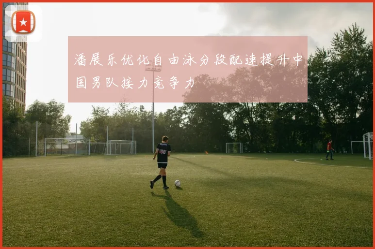 潘展乐优化自由泳分段配速提升中国男队接力竞争力