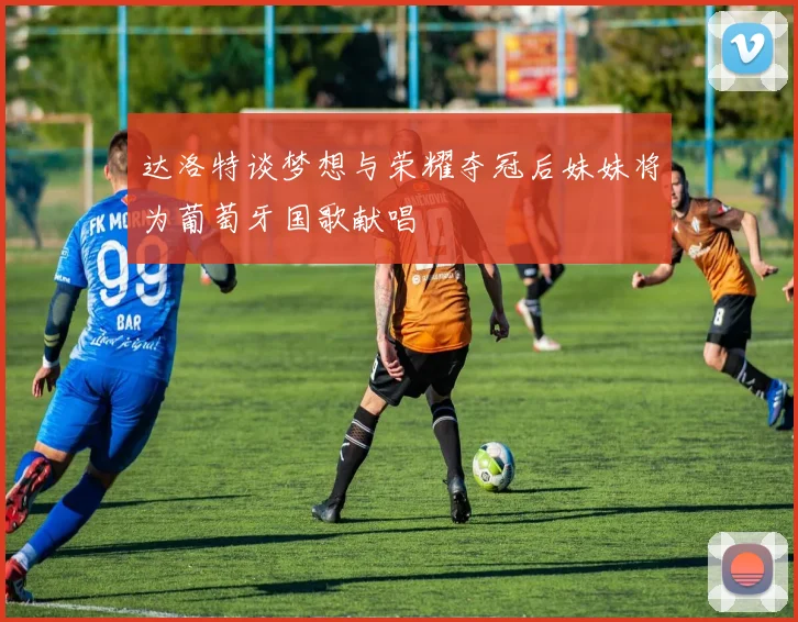 达洛特谈梦想与荣耀夺冠后妹妹将为葡萄牙国歌献唱