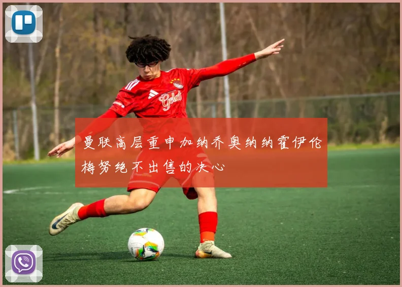 曼联高层重申加纳乔奥纳纳霍伊伦梅努绝不出售的决心