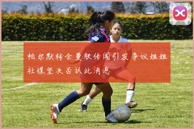 帕尔默转会曼联传闻引发争议姐姐社媒坚决否认此消息