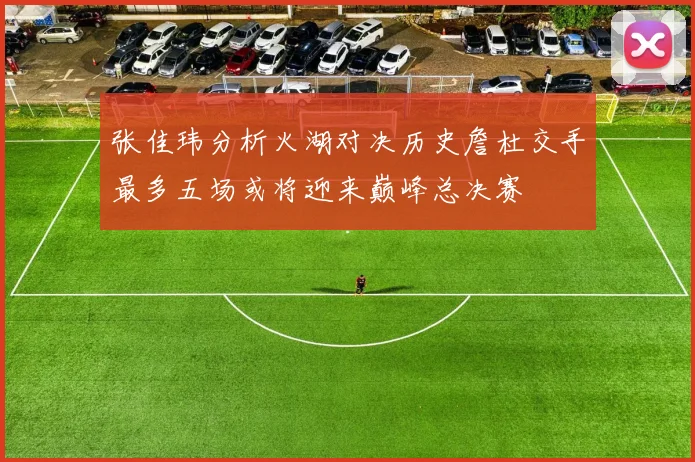 张佳玮分析火湖对决历史詹杜交手最多五场或将迎来巅峰总决赛