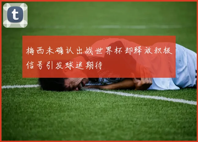 梅西未确认出战世界杯却释放积极信号引发球迷期待